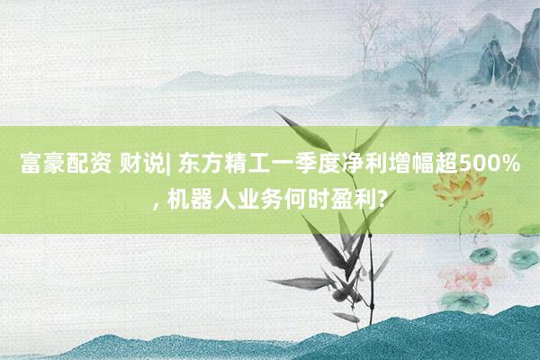 富豪配资 财说| 东方精工一季度净利增幅超500%, 机器人业务何时盈利?