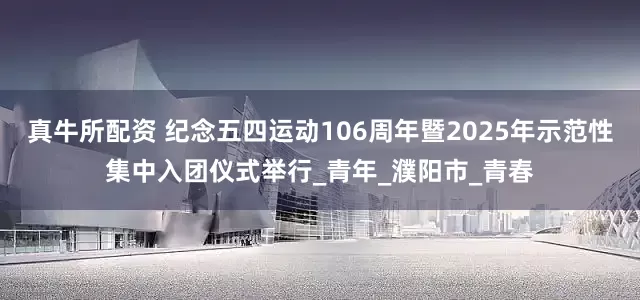 真牛所配资 纪念五四运动106周年暨2025年示范性集中入团仪式举行_青年_濮阳市_青春