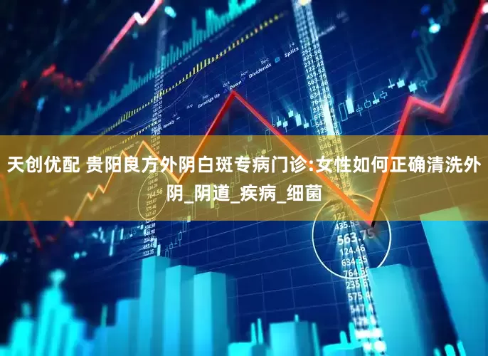 天创优配 贵阳良方外阴白斑专病门诊:女性如何正确清洗外阴_阴道_疾病_细菌