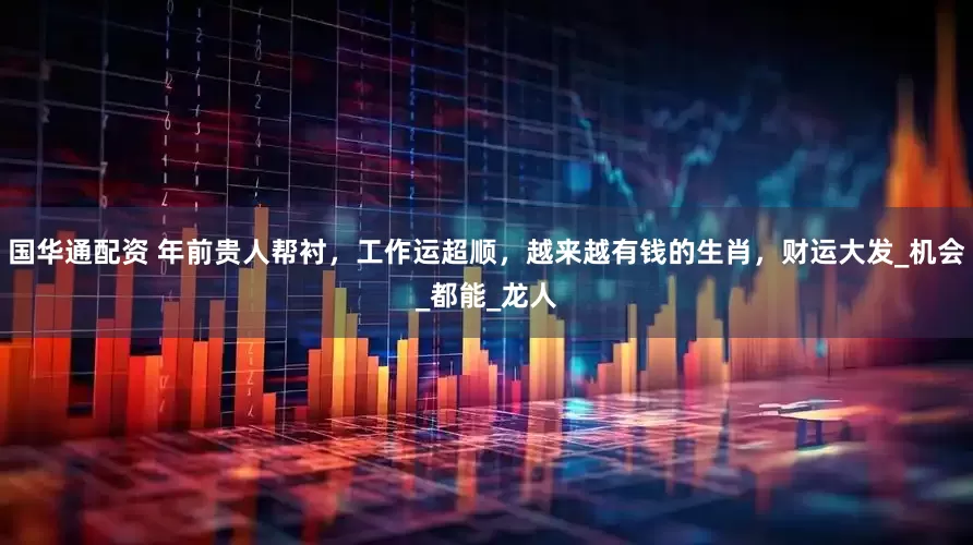 国华通配资 年前贵人帮衬，工作运超顺，越来越有钱的生肖，财运大发_机会_都能_龙人