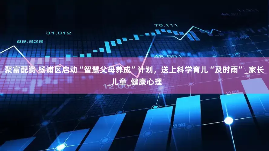 聚富配资 杨浦区启动“智慧父母养成”计划，送上科学育儿“及时雨”_家长_儿童_健康心理