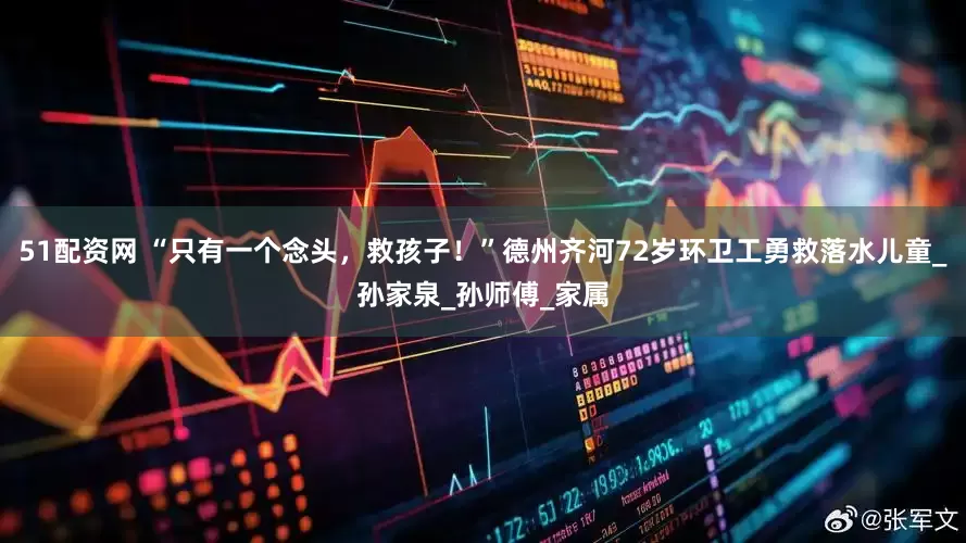 51配资网 “只有一个念头，救孩子！”德州齐河72岁环卫工勇救落水儿童_孙家泉_孙师傅_家属