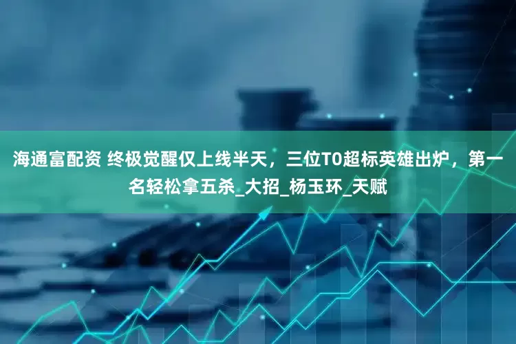 海通富配资 终极觉醒仅上线半天，三位T0超标英雄出炉，第一名轻松拿五杀_大招_杨玉环_天赋