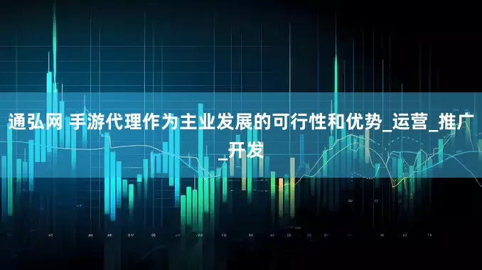 通弘网 手游代理作为主业发展的可行性和优势_运营_推广_开发