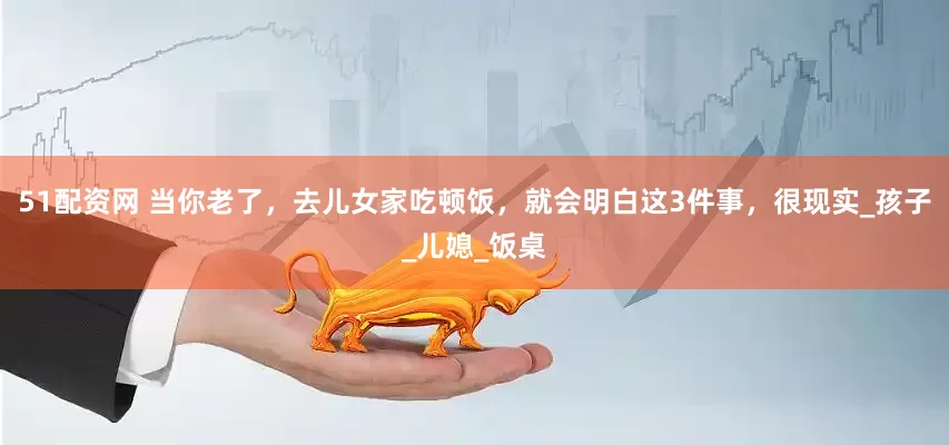 51配资网 当你老了，去儿女家吃顿饭，就会明白这3件事，很现实_孩子_儿媳_饭桌