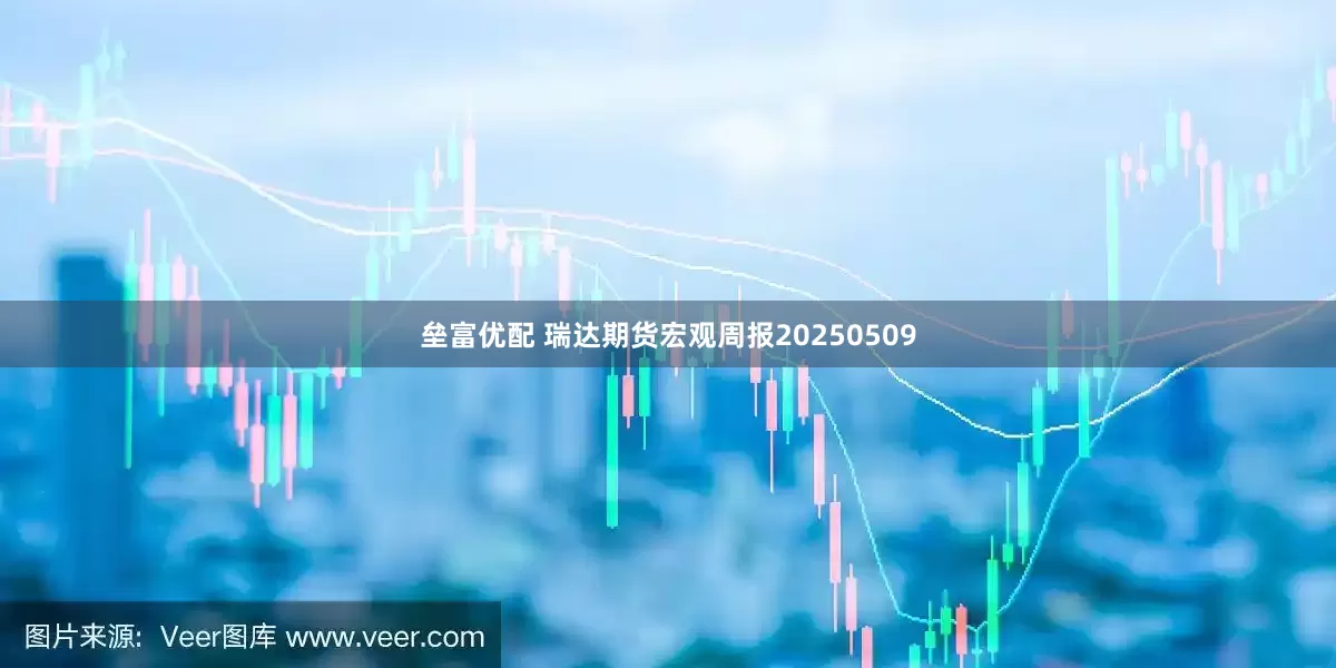 垒富优配 瑞达期货宏观周报20250509