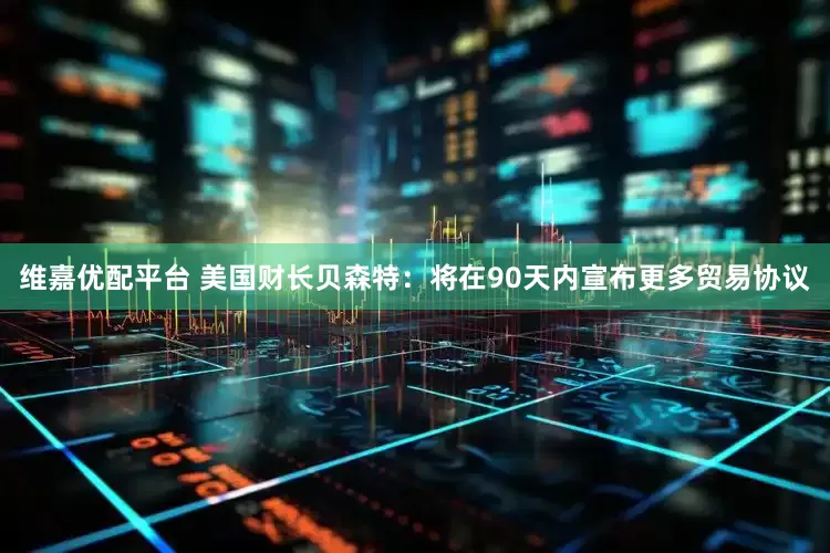 维嘉优配平台 美国财长贝森特：将在90天内宣布更多贸易协议