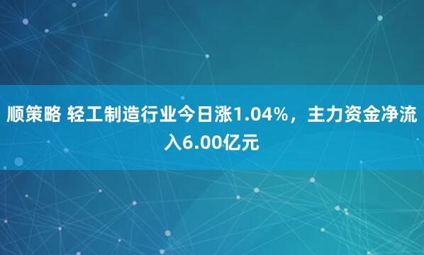 顺策略 轻工制造行业今日涨1.04%，主力资金净流入6.00亿元