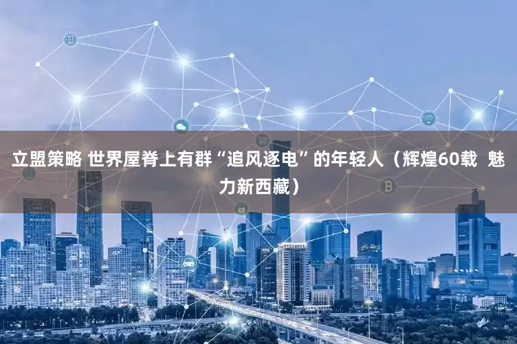立盟策略 世界屋脊上有群“追风逐电”的年轻人（辉煌60载  魅力新西藏）