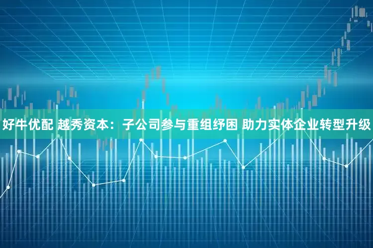 好牛优配 越秀资本：子公司参与重组纾困 助力实体企业转型升级