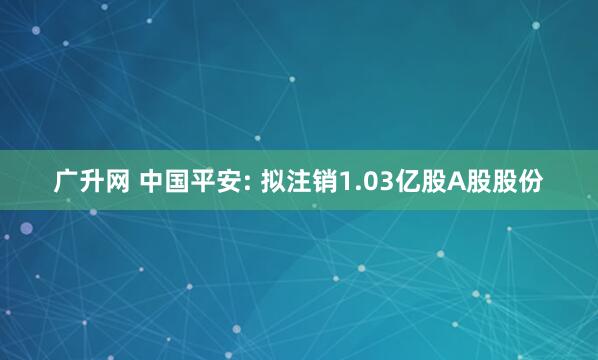 广升网 中国平安: 拟注销1.03亿股A股股份