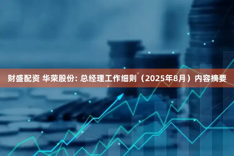 财盛配资 华荣股份: 总经理工作细则（2025年8月）内容摘要
