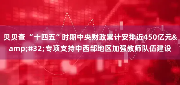 贝贝查 “十四五”时期中央财政累计安排近450亿元&#32;专项支持中西部地区加强教师队伍建设