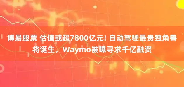 博易股票 估值或超7800亿元! 自动驾驶最贵独角兽将诞生，Waymo被曝寻求千亿融资