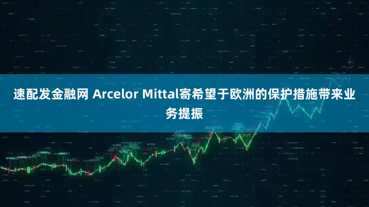 速配发金融网 Arcelor Mittal寄希望于欧洲的保护措施带来业务提振