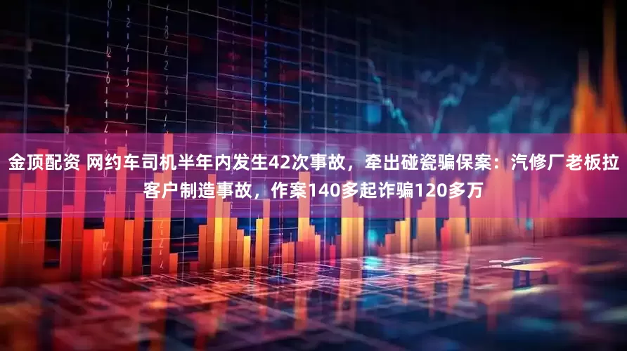 金顶配资 网约车司机半年内发生42次事故，牵出碰瓷骗保案：汽修厂老板拉客户制造事故，作案140多起诈骗120多万