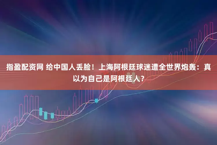 指盈配资网 给中国人丢脸！上海阿根廷球迷遭全世界炮轰：真以为自己是阿根廷人？