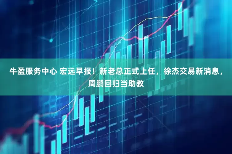 牛盈服务中心 宏远早报！新老总正式上任，徐杰交易新消息，周鹏回归当助教