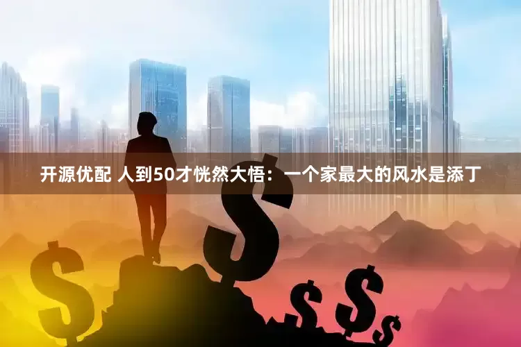 开源优配 人到50才恍然大悟：一个家最大的风水是添丁